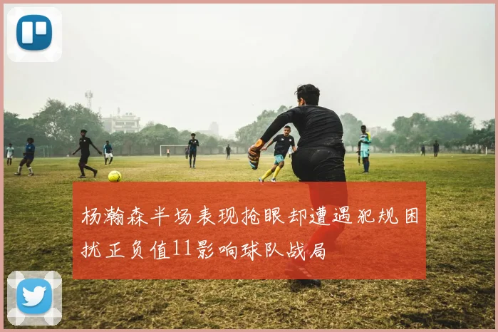 杨瀚森半场表现抢眼却遭遇犯规困扰正负值11影响球队战局