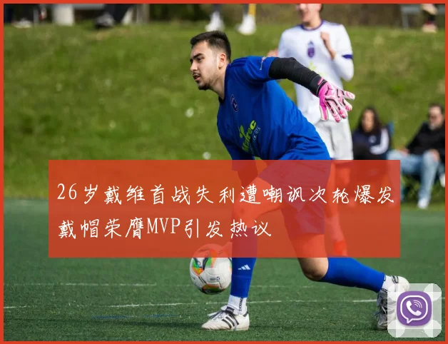 26岁戴维首战失利遭嘲讽次轮爆发戴帽荣膺MVP引发热议
