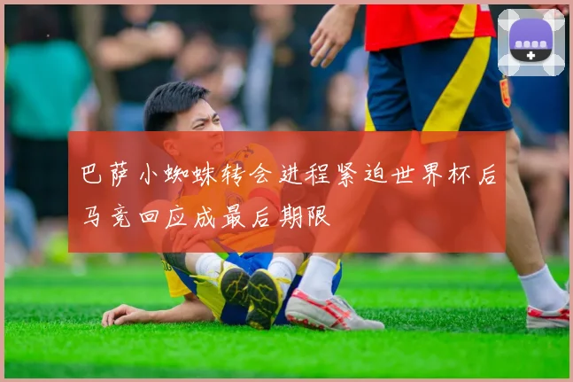 巴萨小蜘蛛转会进程紧迫世界杯后马竞回应成最后期限