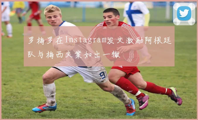 罗梅罗在Instagram发文激励阿根廷队与梅西文案如出一辙