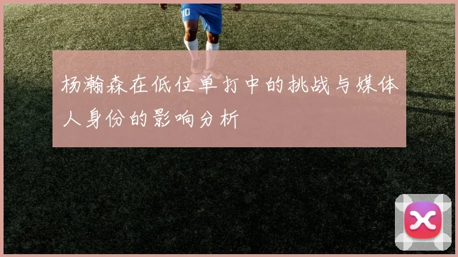 杨瀚森在低位单打中的挑战与媒体人身份的影响分析