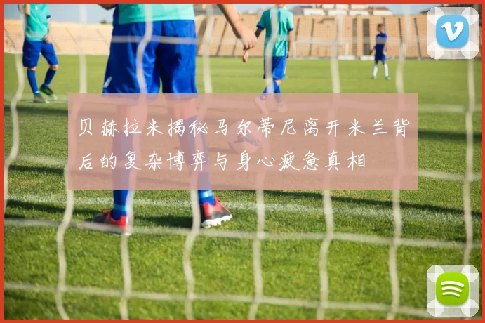 贝赫拉米揭秘马尔蒂尼离开米兰背后的复杂博弈与身心疲惫真相