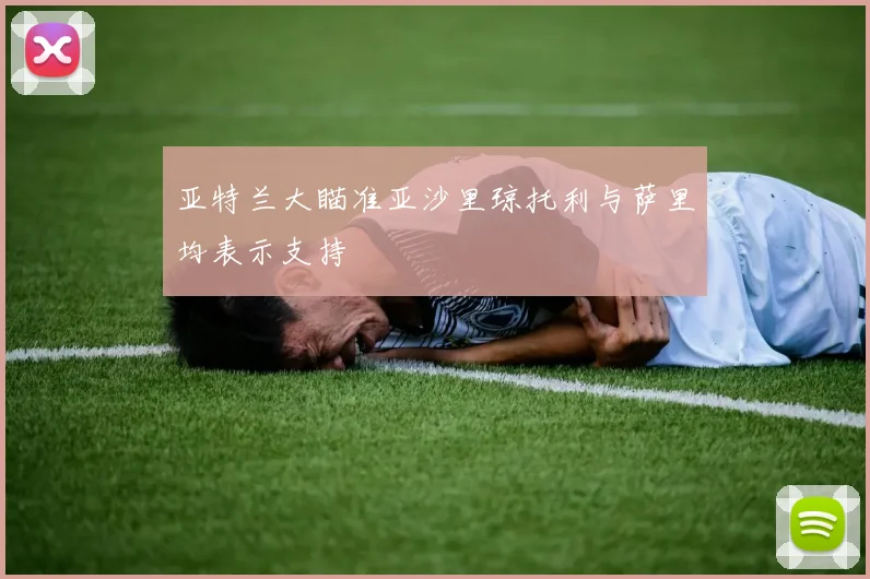 亚特兰大瞄准亚沙里琼托利与萨里均表示支持