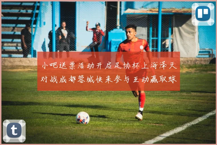小吧送票活动开启足协杯上海泽天对战成都蓉城快来参与互动赢取球票