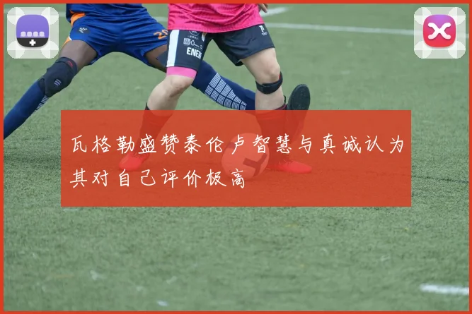 瓦格勒盛赞泰伦卢智慧与真诚认为其对自己评价极高