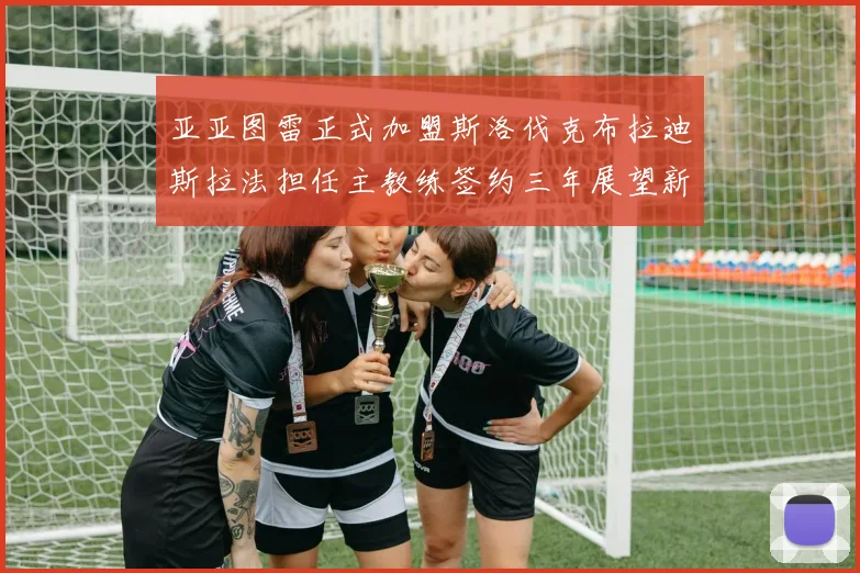 亚亚图雷正式加盟斯洛伐克布拉迪斯拉法担任主教练签约三年展望新篇章
