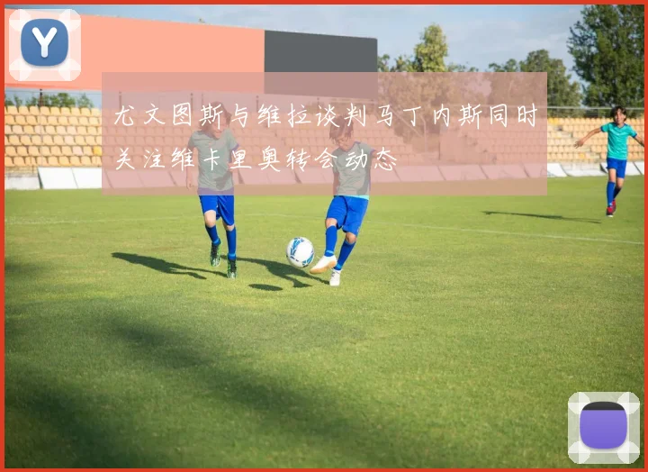 尤文图斯与维拉谈判马丁内斯同时关注维卡里奥转会动态