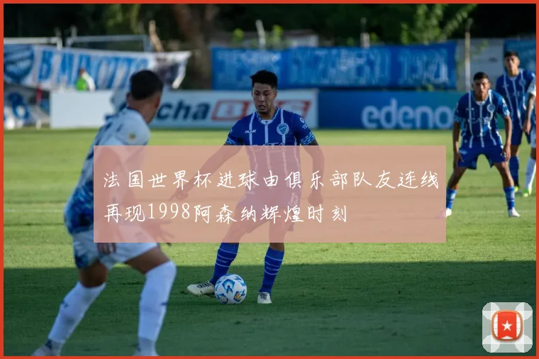 法国世界杯进球由俱乐部队友连线再现1998阿森纳辉煌时刻