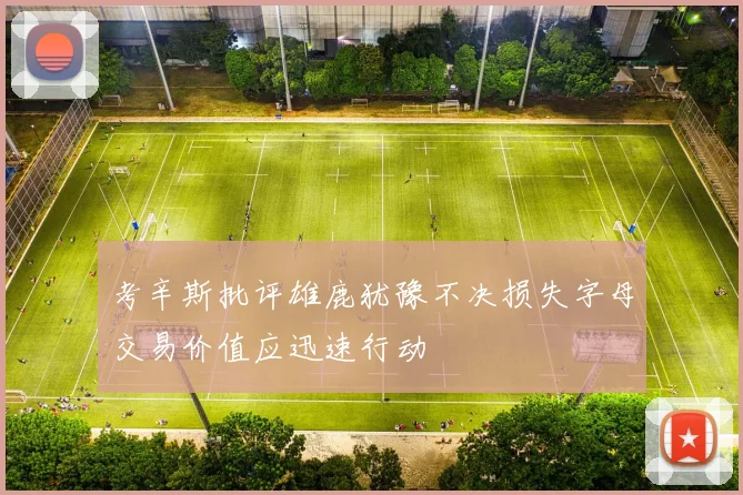 考辛斯批评雄鹿犹豫不决损失字母交易价值应迅速行动