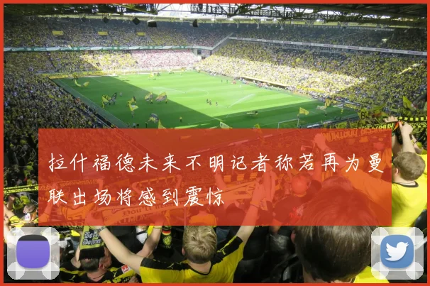 拉什福德未来不明记者称若再为曼联出场将感到震惊