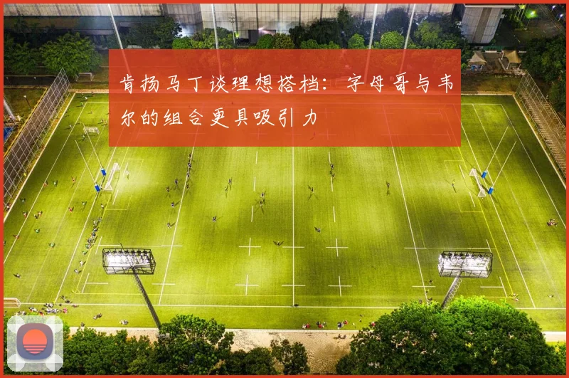 肯扬马丁谈理想搭档：字母哥与韦尔的组合更具吸引力