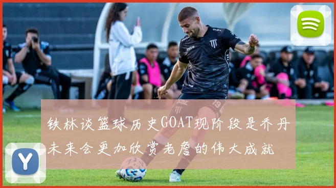铁林谈篮球历史GOAT现阶段是乔丹未来会更加欣赏老詹的伟大成就