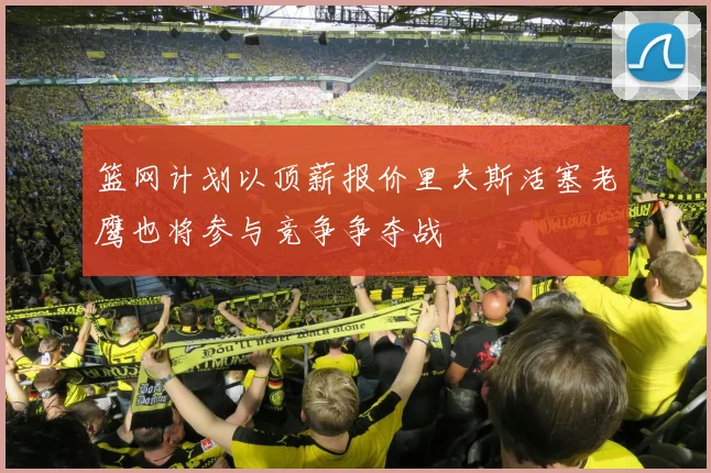 篮网计划以顶薪报价里夫斯活塞老鹰也将参与竞争争夺战
