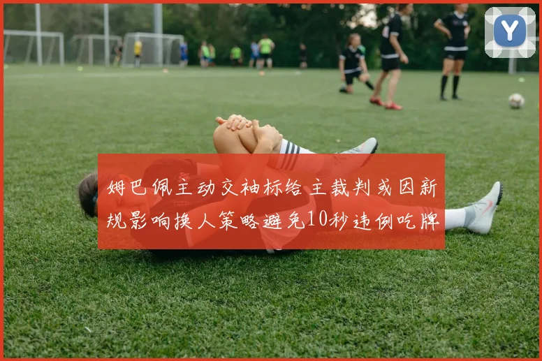 姆巴佩主动交袖标给主裁判或因新规影响换人策略避免10秒违例吃牌