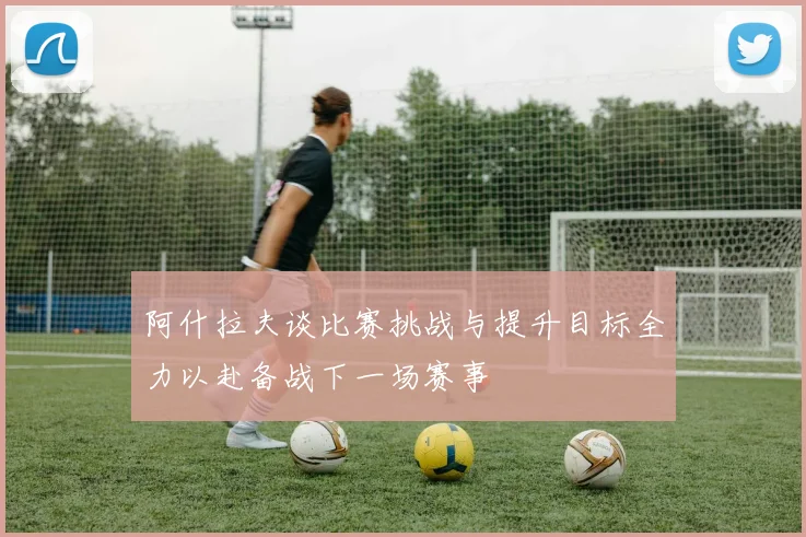 阿什拉夫谈比赛挑战与提升目标全力以赴备战下一场赛事