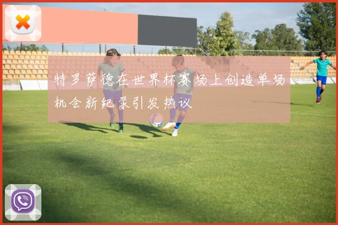 特罗萨德在世界杯赛场上创造单场机会新纪录引发热议