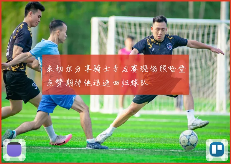 米切尔分享骑士季后赛现场照哈登点赞期待他迅速回归球队